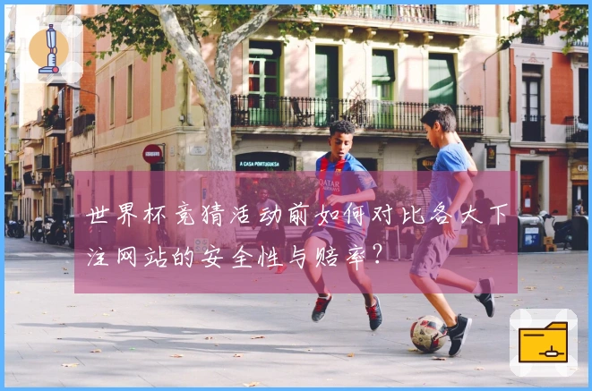 世界杯竞猜活动前如何对比各大下注网站的安全性与赔率？